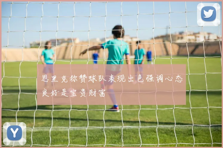 恩里克称赞球队表现出色强调心态良好是宝贵财富