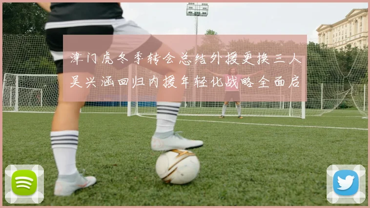 津门虎冬季转会总结外援更换三人吴兴涵回归内援年轻化战略全面启动