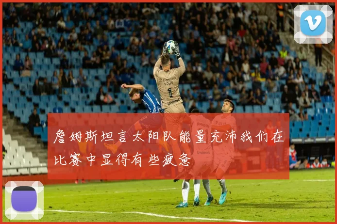 詹姆斯坦言太阳队能量充沛我们在比赛中显得有些疲惫