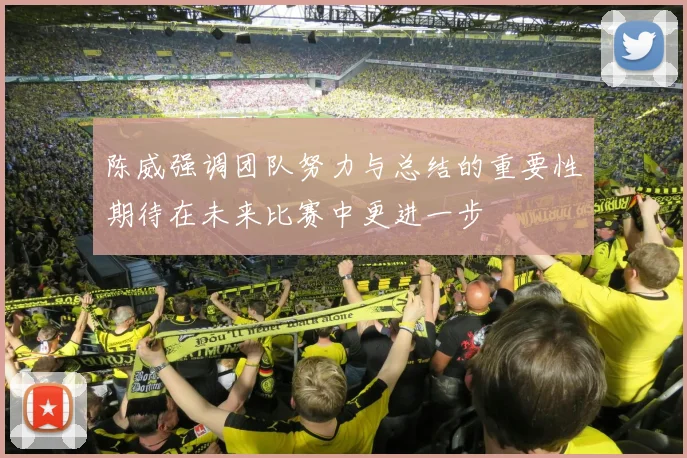 陈威强调团队努力与总结的重要性期待在未来比赛中更进一步