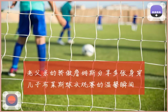 老父亲的骄傲詹姆斯分享多张身穿儿子布莱斯球衣观赛的温馨瞬间