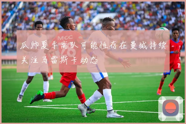 瓜帅夏季离队可能性存在曼城持续关注马雷斯卡动态