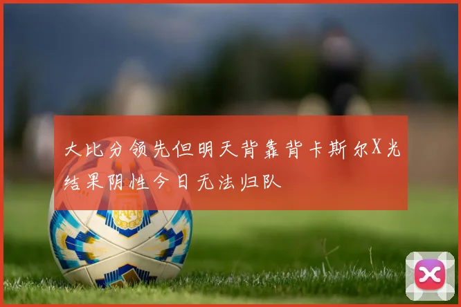大比分领先但明天背靠背卡斯尔X光结果阴性今日无法归队
