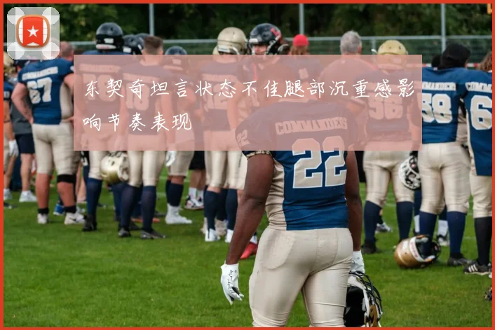 东契奇坦言状态不佳腿部沉重感影响节奏表现