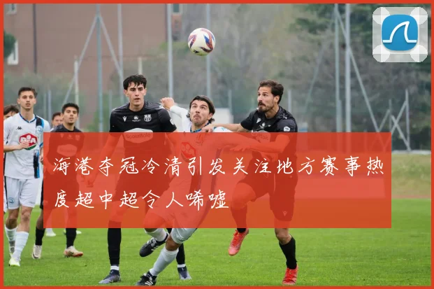 海港夺冠冷清引发关注地方赛事热度超中超令人唏嘘