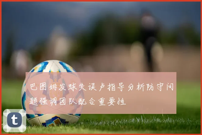 巴图姆发球失误卢指导分析防守问题强调团队配合重要性