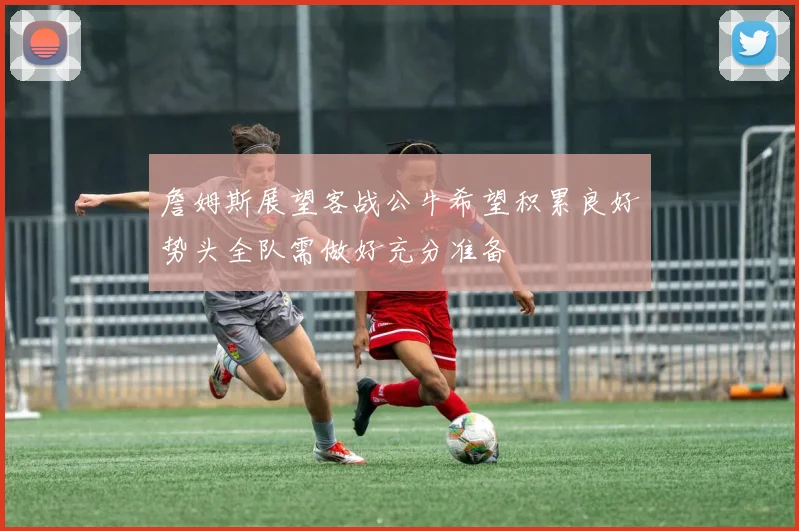 詹姆斯展望客战公牛希望积累良好势头全队需做好充分准备