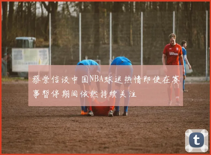 蔡崇信谈中国NBA球迷热情即使在赛事暂停期间依然持续关注
