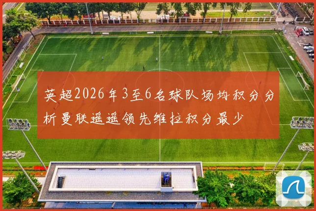 英超2026年3至6名球队场均积分分析曼联遥遥领先维拉积分最少