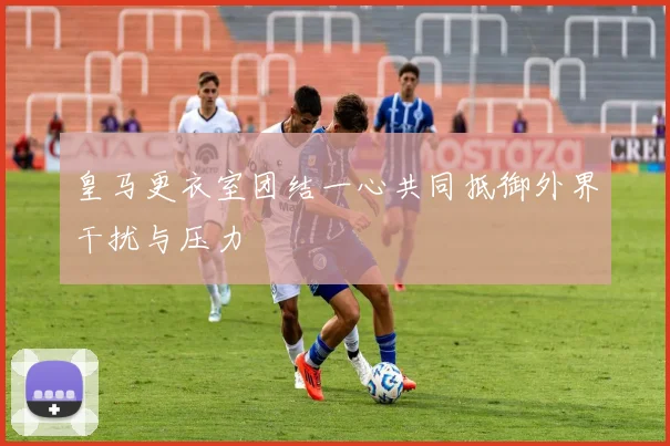 皇马更衣室团结一心共同抵御外界干扰与压力