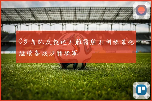 C罗与队友抵达利雅得胜利训练基地继续备战沙特联赛