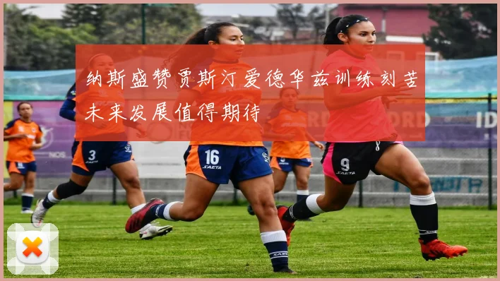 纳斯盛赞贾斯汀爱德华兹训练刻苦未来发展值得期待