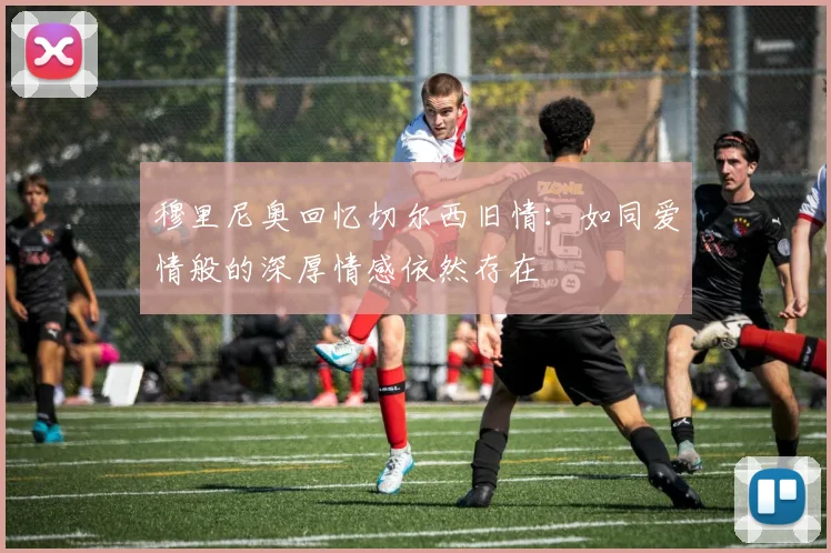 穆里尼奥回忆切尔西旧情：如同爱情般的深厚情感依然存在