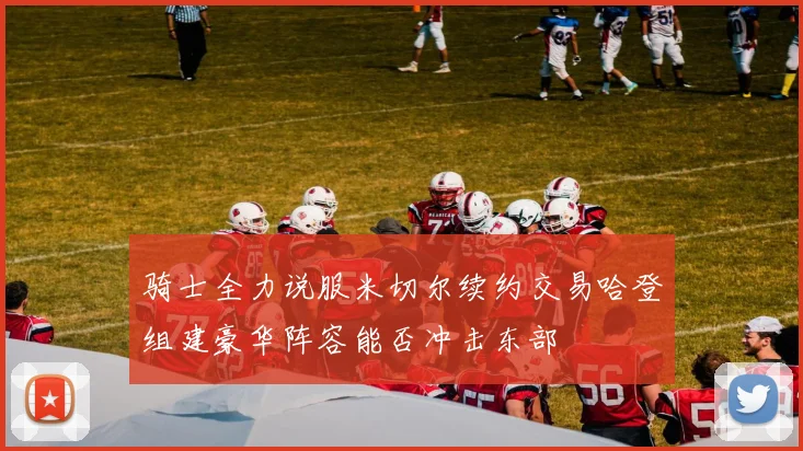 骑士全力说服米切尔续约交易哈登组建豪华阵容能否冲击东部