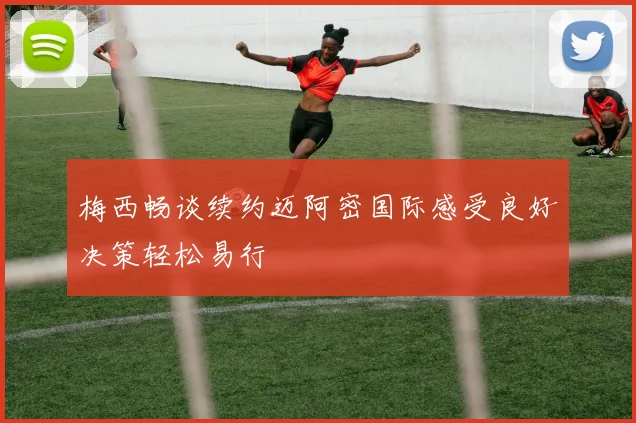 梅西畅谈续约迈阿密国际感受良好决策轻松易行