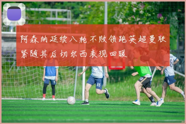 阿森纳延续八轮不败领跑英超曼联紧随其后切尔西表现回暖