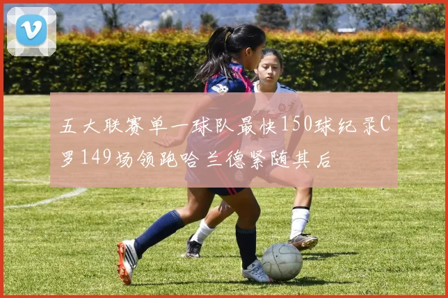 五大联赛单一球队最快150球纪录C罗149场领跑哈兰德紧随其后