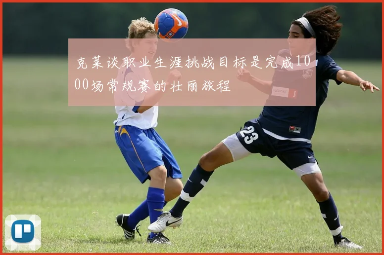 克莱谈职业生涯挑战目标是完成1000场常规赛的壮丽旅程