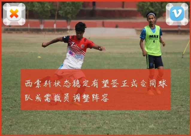 西索科状态稳定有望签正式合同球队或需裁员调整阵容