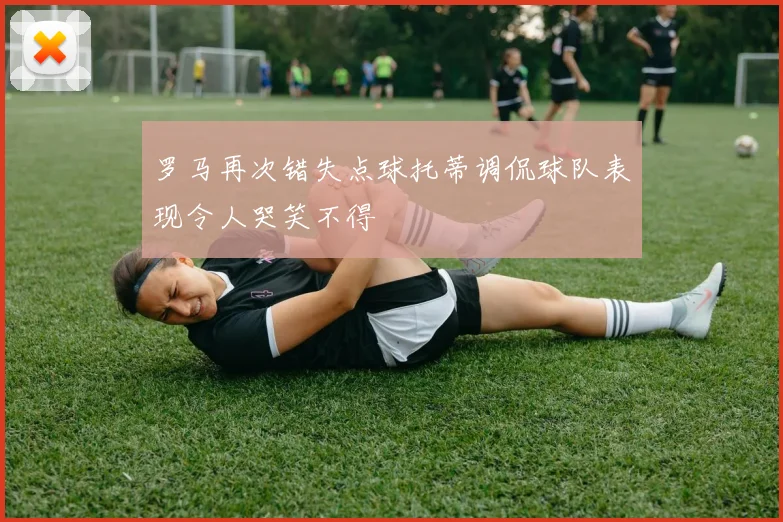 罗马再次错失点球托蒂调侃球队表现令人哭笑不得