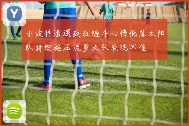 小波特遭遇疯狂缠斗心情低落太阳队持续施压流量大队表现不佳